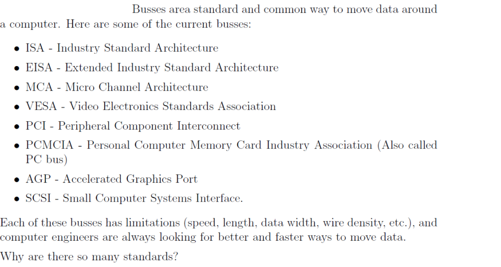Busses area standard and common way to move data around a computer. Here are some of the current busses o ISA - Industry Standard Architecture ·EISA-Extended Industry Standard Architecture ·MCA-Micro Channel Architecture VESA Video Electronics Standards Association PCI - Peripheral Component Interconnect PCMCIA - Personal Computer Memory Card Industry Association (Also called PC bus) ·AGP-Accelerated Graphics Port · SCSI -Small Computer Systems Interface. Each of these busses has limitations (speed, length, data width, wire density, etc.), and computer engineers are always looking for better and faster ways to move data. Why are there so many standards?