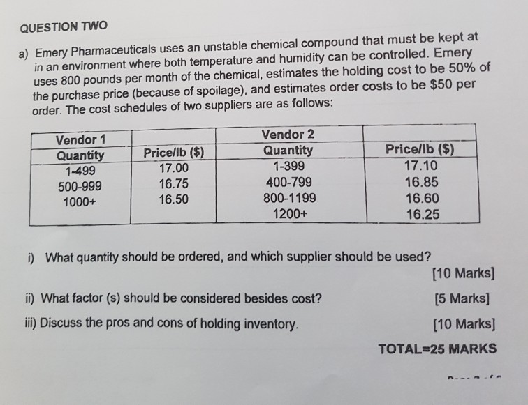 QUESTION TWO in an environment where both temperature and humidity can be controlled. Emery uses 800 pounds per month of the chemical, estimates the holding cost to be 50% of the purchase price (because of spoilage), and estimates order costs to be $50 per order. The cost schedules of two suppliers are as follows: a) Emery Pharmaceuticals uses an unstable chemical compound that must be kept at Vendor 1 Quantity 1-499 500-999 1000+ Pricellb (5) 17.00 16.75 16.50 Vendor 2 Quantity 1-399 400-799 800-1199 1200+ Price/lb ($) 17.10 16.85 16.60 16.25 What quantity should be ordered, and which supplier should be used? i) ii) What factor (s) should be considered besides cost? ii) Discuss the pros and cons of holding inventory [10 Marks) [5 Marks] [10 Marks] TOTAL-25 MARKS