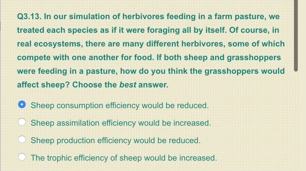 Q3.13. In our simulation of herbivores feeding in a farm pasture, we treated each species as if it were foraging all by itself. Of course, in real ecosystems, there are many different herbivores, some of which compete with one another for food. If both sheep and grasshoppers were feeding in a pasture, how do you think the grasshoppers would affect sheep? Choose the best answer. Sheep consumption efficiency would be reduced. Sheep assimilation efficiency would be increased. Sheep production efficiency would be reduced. The trophic efficiency of sheep would be increased.