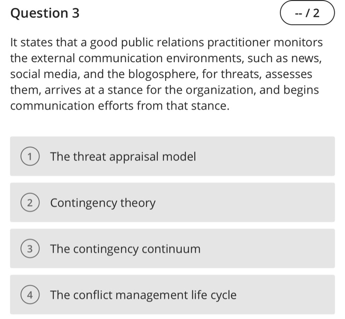 Question 3 It states that a good public relations practitioner monitors the external communication environments, such as news, social media, and the blogosphere, for threats, assesses them, arrives at a stance for the organization, and begins communication efforts from that stance. The threat appraisal model 2) Contingency theory 3) The contingency continuum 4) The conflict management life cycle