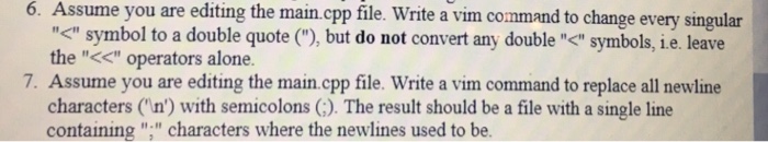 6. Assume you are editing the main.cpp file. Write a vim command to change every singular ぐsymbol to a double quote (), but do not convert any doubleぐsymbols, i e. leave the << operators alone 7. Assume you are editing the main.cpp file. Write a vim command to replace all newline characters (n) with semicolons (). The result should be a file with a single line containing , characters where the newlines used to be.