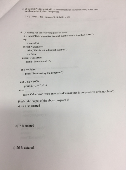5. (8 points) Predict what will be the elements (in fractional form) of the list L (without using Python Interpreter) L-[1/(in 1 ) for i in ranget 1,14,3) if i <121 6. (9 points) For the following piece of code input Enter a positive decimal number that is less than 1000) try: x = eval(x) except Name Error: print( This is not a decimal number.) x = False except TypeError: print( You entered... ifxFalse: print(Terminating the program.) elif Ok x <1000: print( x,-^2 =-.x*x) else: raise ValueErrortYou entered a decimal that is not positive or is not less) Predict the output of the above program if a) BCC is entered b) 7 is entered c) 20 is entered