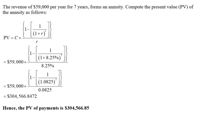 The revenue of $59,000 per year for 7 years, forms an annuity. Compute the present value (PV) of the annuity as follows: 1- 1+r 1- s59, 000x1-1 (1 + 8.25%)7 8.25% 1 ss,000×T10825) 0.0825 $304, 566.84 72 Hence, the PV of payments is S304,566.85