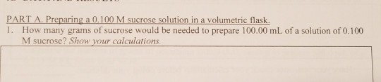 PART A. Preparing a 0.100 M sucrose solution in a volumetric flask 1. How many grams of sucrose would be needed to prepare 100.00 mL of a solution of 0.100 M sucrose? Show your calculations