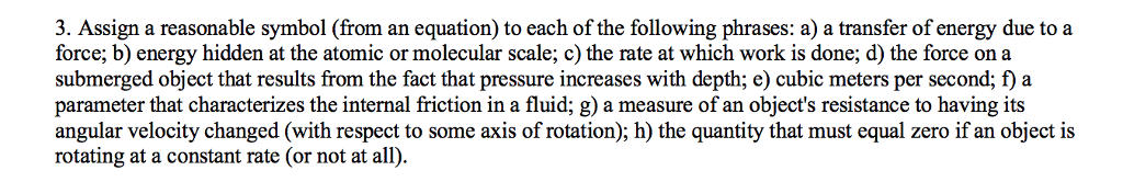 3. Assign a reasonable symbol (from an equation) to each of the following phrases: a) a transfer of energy due to a force; b) energy hidden at the atomic or molecular scale; c) the rate at which work is done; d) the force on a submerged object that results from the fact that pressure increases with depth; e) cubic meters per second; f) a parameter that characterizes the internal friction in a fluid; g) a measure of an objects resistance to having its angular velocity changed (with respect to some axis of rotation); h) the quantity that must equal zero if an object is rotating at a constant rate (or not at all)