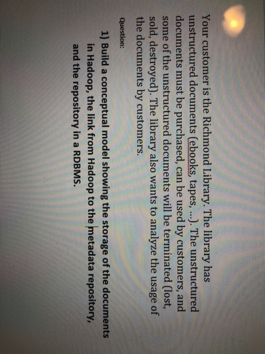 Your customer is the Richmond Library. The library has unstructured documents (ebooks, tapes,...).The unstructured documents must be purchased, can be used by customers, and some of the unstructured documents will be terminated (lost, sold, destroyed). The library also wants to analyze the usage of the documents by customers. Question: 1) Build a conceptual model showing the storage of the documents in Hadoop, the link from Hadoop to the metadata repository and the repository in a RDBMS.