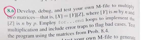 evelop. debug, and test your own M-file to muli onatrices -that is. IXI = MIZİ, where is m by n and n by p. Employ for. . .end loops to implement t ultiplication and i clude error traps to flag bad cases, T e the program using the matrices from Prob. 8.4 tct YO own M-file to generate