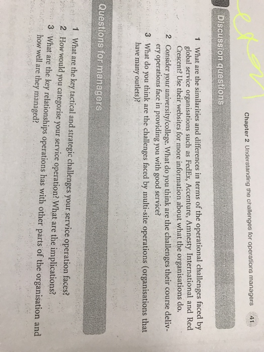 41 chapter 2 understanding the challenges for operations managers discussion questions 1 what are the similarities and differences in terms of the operational challenges faced by 2 consider your university/college. what do you think are the challenges their course deliv- 3 what do you think are the challenges faced by multi-site operations (organisations that global service organisations such as fedex, accenture, amnesty international and red crescent? use their websites for more information about what the organisations do. ery operations face in providing you with good service? have many outlets)? questions for managers 1, what are the key tactical and strategic challenges your service operation faces? 2 how would you categorise your service operation? what are the implications? tion and how well are they managed?