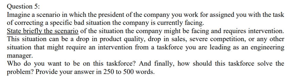 Question 5: Imagine a scenario in which the president of the company you work for assigned you with the task of correcting a specific bad situation the company is currently facing. State briefly the scenario of the situation the company might be facing and requires intervention This situation can be a drop in product quality, drop in sales, severe competition, or any other situation that might require an intervention from a taskforce you are leading as an engineering manager Who do you want to be on this taskforce? And finally, how should this taskforce solve the problem? Provide your answer in 250 to 500 words.