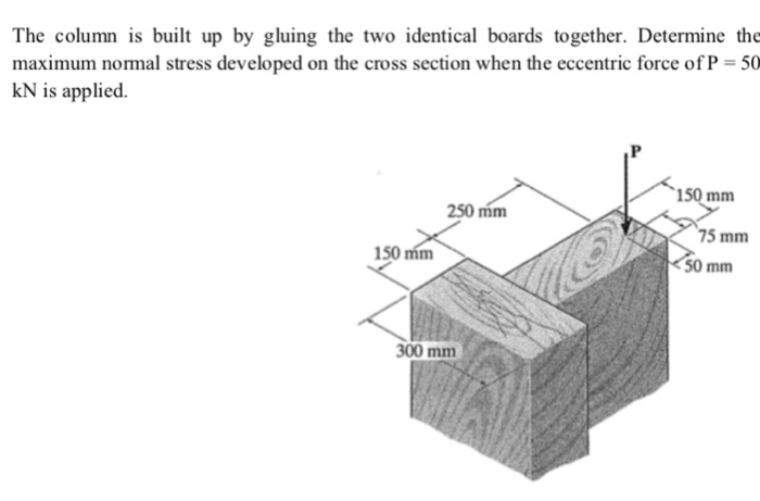 The column is built up by gluing the two identical boards together. Determine the maximum normal st cross section when the eccentric force of P 50 kN is applied. tress developed on the 150 mm 250 mm 75 mm 150 mm 50 mm 300 mm
