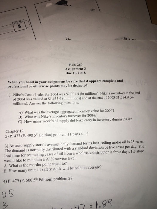 Tha BUS 260 Assignment 3 Due 10/11/18 When you hand in your assignment be sure that it appears complete and professional or otherwise points may be deducted. Nikes Cost of sales for 2004 was $7,001.4 (in millions). Nikes inventory at the end of 2004 was valued at $1,633.6 (in millions) and at the end of 2003 $1,514.9 (in millions). Answer the following questions. 1) A) What was the average aggregate inventory value for 2004? B) What was Nikes inventory turnover for 2004? C) How many weeks of supply did Nike carry in inventory during 2004? Chapter 12. 2) 

<div class=