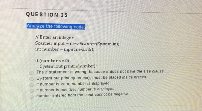 QUESTION 35 Anal e the following code Enter an integer Scanner input new Scanner(System in int number input nextInt0; if (number< 0) System out println(number); The if statement is wrong, because it does not have the else clause. System out println(numben, must be placed inside braces. If number is zero, number is displayed l number is positive, number is displayed number entered from the input cannot be negative.