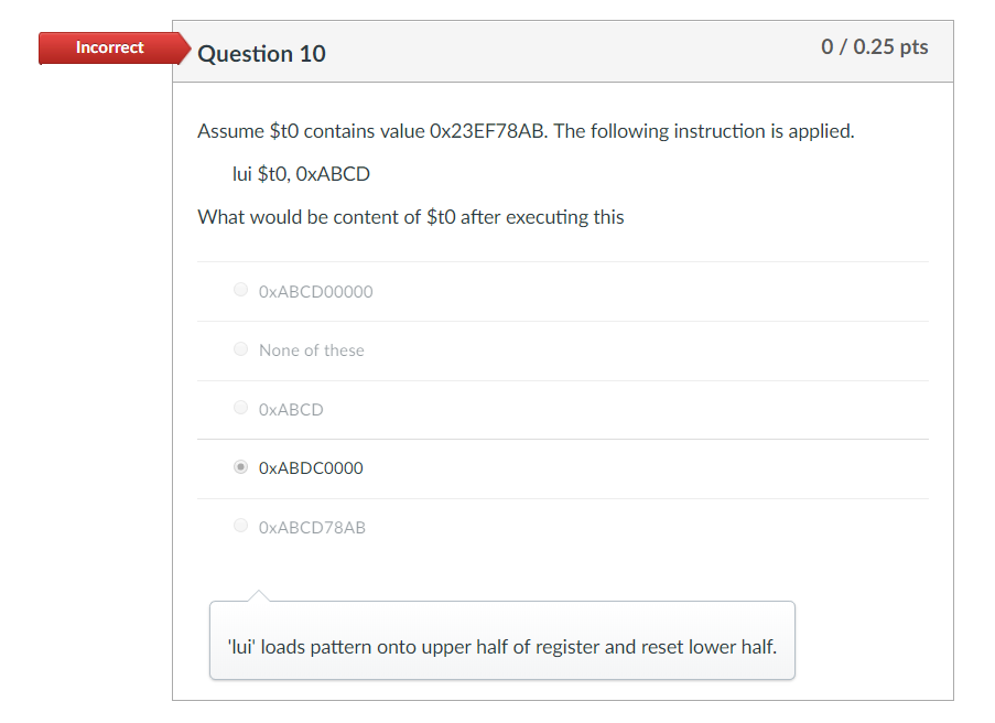 Incorrect Question 10 0/0.25 pts Assume $tO contains value 0x23EF78AB. The following instruction is applied lui $tO, OxABCD W