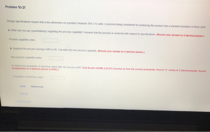 Problem 10-21 Design specifications require that a key dimension on a product measure 104 + 12 units A process being considered for producing this product has a standard deviation of three units a what can you say quantitatively) regarding the process capat ty? Assume that the process is centered with respect to speereatoes (Round your anseer to-dema ettej Process capability index b. Suppose the process average shifts to 96 Calculate the new process capability (Round your answer to 4 decimal places) New process capablity index e. what is the probatility of defective output aher the process shit (Use Excers NORM S.DIS T) function t probabilities to 4 decimal place(0 find the correct probability Round values to 2 decimal places Round Pobabiity of defective outu Hints Reterences
