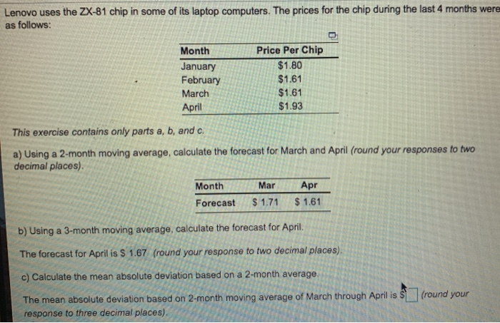 Lenovo uses the ZX-81 chip in some of its laptop computers. The prices for the chip during the last 4 months were as follows: Month January February March April Price Per Chip $1.80 $1.61 $1.61 $1.93 This exercise contains only parts a, b, and c a) Using a 2-month moving average, calculate the forecast for March and April (round your responses to two decimal places) Month Mar Apr Forecast $1.71 $1.61 b) Using a 3-month moving average, calculate the forecast for April. The forecast for April is $ 1.67 (round your response to two decimal places) c) Calculate the mean absolute deviation based on a 2-month average The mean absolute deviation based on 2-month moving average of March through April is response to three decimal places)