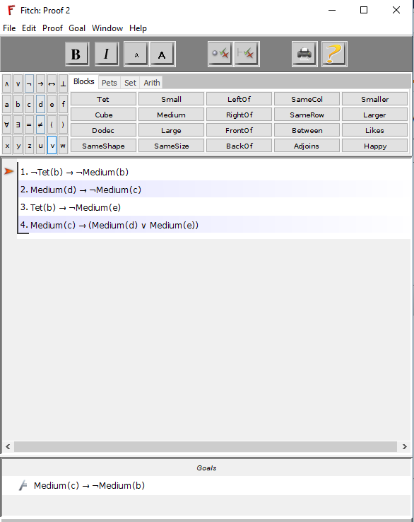 F Fitch: Proof 2 File Edit Proof Goal Window Help | ?n L Blocks Pets Set Arith Tet Cube Dodec Small Medium Large SameSize Leftof Rightof Frontof Backof SameCol SameRow Between Adjoins Smaller Larger Likes Happy a b cd ef 1.-Tet (b) --Medium (b) 2. Medium (d)-Medium (c) 3. Tet(b)-Medium (e) 4. Medium (c)-(Medium (d) v Medium (e)) Goals Medium (c)--Medium (b)