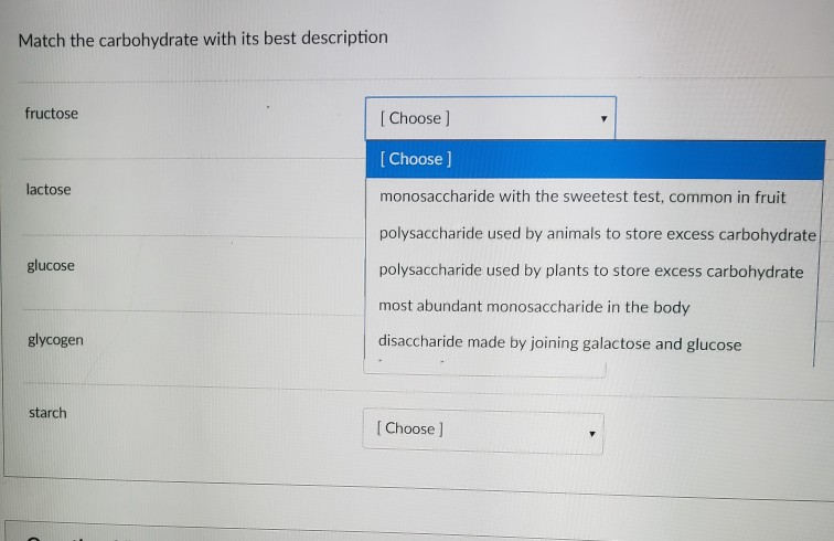 Match the carbohydrate with its best description fructose I Choose ] [Choose ] monosaccharide with the sweetest test, common in fruit polysaccharide used by animals to store excess carbohydrate polysaccharide used by plants to store excess carbohydrate most abundant monosaccharide in the body disaccharide made by joining galactose and glucose lactose glucose glycogen starch I Choose ]