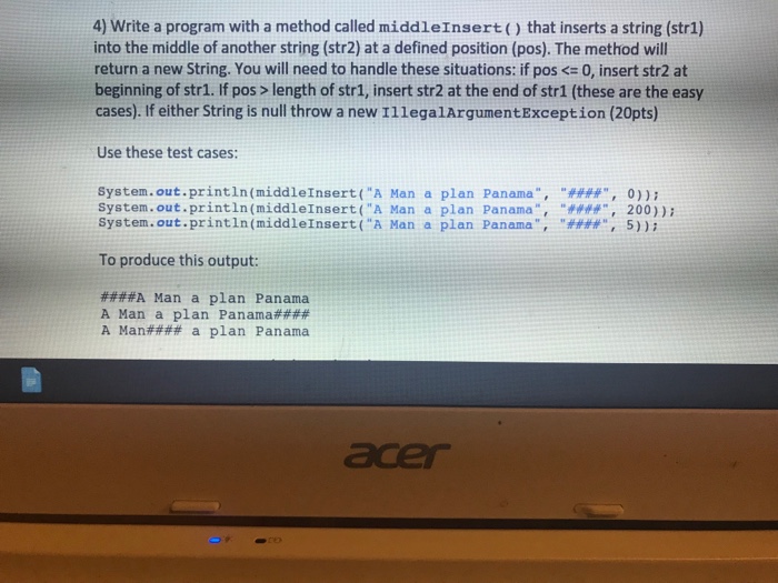 4) Write a program with a method called middleInsert) that inserts a string (str1) into the middle of another string (str2) at a defined position (pos). The method will return a new String. You will need to handle these situations: if pos 0, insert str2 at beginning of str1. If pos> length of str1, insert str2 at the end of str1 (these are the easy cases). If either String is null throw a new I1legalArgumentException (20pts) Use these test cases: System .out.printIn(middleInsert (A Man a plan Panama, #4#4, 0)); System.out.println(middleInsert(A Man a plan Panama, 200)) System . out.printIn(middleInsert (A Man a plan Panama , #### , 5)); To produce this output: ####A Man a plan Panama A Man a plan Panama#### A Man#### a plan Panama acer