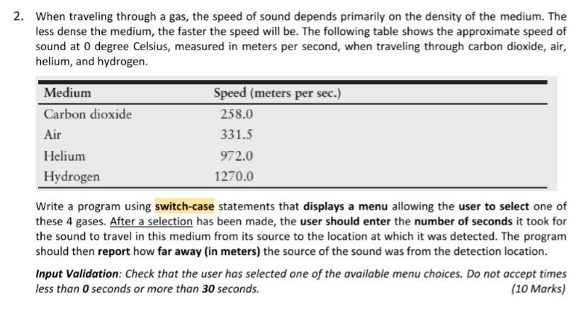 2. When traveling through a gas, the speed of sound depends primarily on the density of the medium. The less dense the medium, the faster the speed will be. The following table shows the approximate speed of sound at 0 degree Celsius, measured in meters per second, when traveling through carbon dioxide, air, helium, and hydrogen Medium Carbon dioxide Air Helium Hydrogen Speed (meters per sec.) 258.0 331.5 972.0 1270.0 Write a program using switch-case statements that displays a menu allowing the user to select one of these 4 gases. After a selection has been made, the 

<div class=