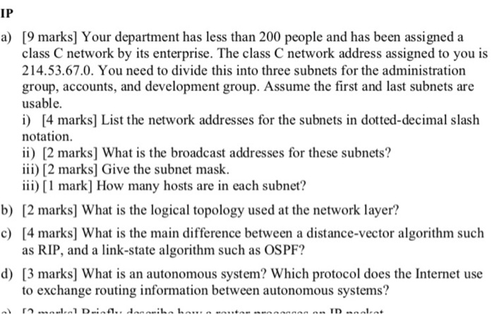 IP [9 marks] Your department has less than 200 people and has been assigned a class C network by its enterprise. The class C network address assigned to you is 214.53.67.0. You need to divide this into three subnets for the administration group, accounts, and development group. Assume the first and last subnets are usable. i) 4 marks] List the network addresses for the subnets in dotted-decimal slash notation. ii) 2 marks] What is the broadcast addresses for these subnets? iii) [2 marks] Give the subnet mask. iii) [ 1 mark] How many hosts are in each subnet? 

<div class=