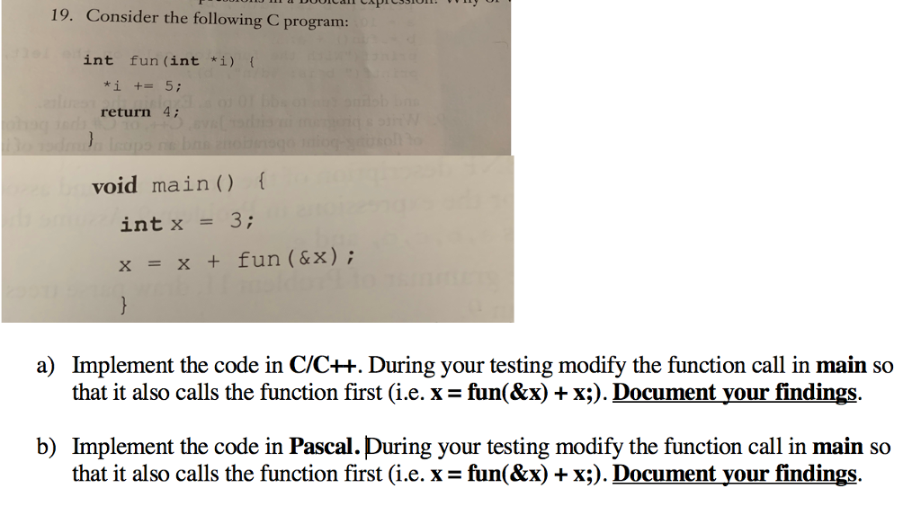19. Consider the following C program: int fun (int *i) { return 4. void main) f int x = 3 ; x = x + fun ( & x ) ; Implement the code in C/C++. During your testing modify the function call in main so that it also calls the function first (i.e. x- fun(&x) + x;). Document your findings. a) b) Implement the code in Pascal.During your testing modify the function call in main so that it also calls the function first (ie. x = fun(&x)-x). Document your findings.