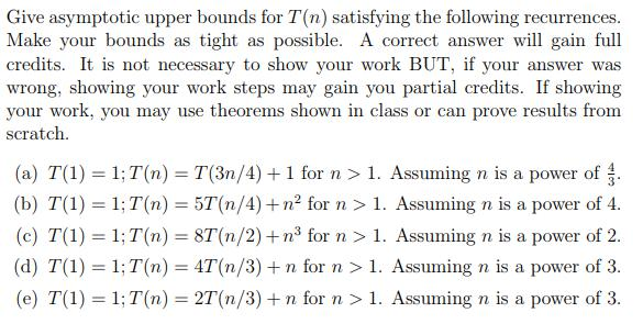 Give asymptotic upper bounds for T(n) satisfying the following recurrences. Make your bounds as tight as possible. A correct answerw gain full credits. It is not necessary to show your work BUT, if your answer was wrong, showing your work steps may gain you partial credits. If showing your work, you may use theorems shown in class or can prove results from scratch (a) T() 1;T(n) T(3n/4) +1 for n >1. Assuming n is a power of (b) T(1) 1 T(n) 5T (n/4)2 for n > 1. Assuming n is a power of 4. (c) T(1) 1; T(n) 8T(n/2)+n3 for1. Assuming n is a power of 2. (d) T() 1 T(n) 4T(n/3) +n for n > 1. Assuming n is a power of 3. (e) T(1) 1; T(n) 2T(n/3) +n for n > 1. Assuming n is a power of 3.