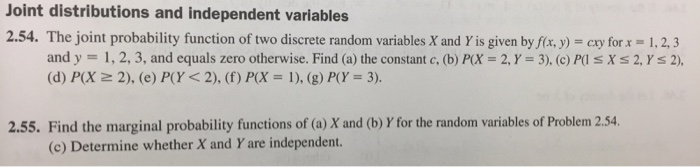 Joint distributions and independent variables 2.54. The joint probability function of two discrete random variables X and Y is given by fíx.y)cx or 1,2,3 and y = 1, 2, 3, and equals zero otherwise. Find (a) the constant c, (b) P(X = 2, Y = 3), (c)Pils X s 2.Ys 2), (d) P(X 2), (e) P(Y < 2), (f) P(X = 1), (g) P(Y = 3). 2.55. Find the marginal probability functions of (a) X and (b) Y for the random variables of Problem 2.54 (c) Determine whether X and Y are independent.