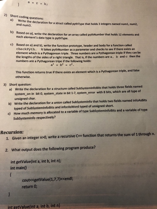2) Short coding questions: a Write the declaration for a struct called pythType that holds 3 integers named numi, num2 and num3. b) Based on a), write the declaration for an array called pythNumber that holds 12 elements and each elements data type is pythType. c) Based on a) and b), write the function prototype, header and body for a function called checkPyth. It takes pythNumber as a parameter and checks to see if there exists an element which is a Pythagorean triple. Three numbers are a Pythagorean triple if they can be the lengths of the sides 

<div class=