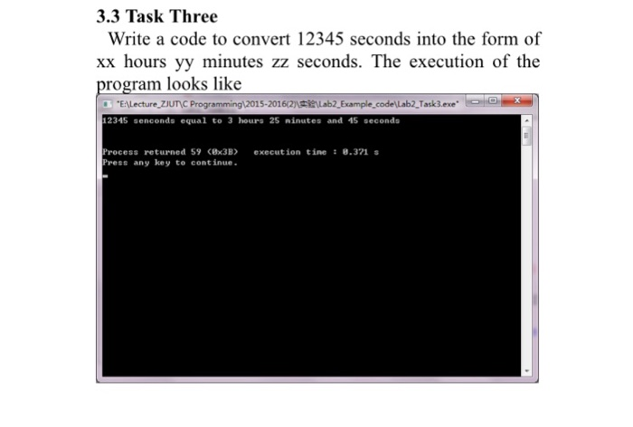 3.3 Task Three Write a code to convert 12345 seconds into the form of xx hours yy minutes zz seconds. The execution of the program looks like EALecture ZJUNC Programming12015-201 12345 senconds equal to 3 hours 25 ninutes and 45 seconds rocess returned 59 (Bx3B xecution tine 0.371 Press any key to continue