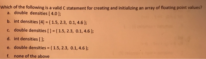 Which of the following is a valid C statement for creating and initializing an array of floating point values? a. double densities [ 4.0] b. int densities [4] (1.5, 2.3, 0.1, 4.6 ) c. double densities [1-(1.5, 2.3, 0.1,4.6 h d. int densities[ e. double densities (1.5, 2.3, 0.1, 4.6) f. none of the above