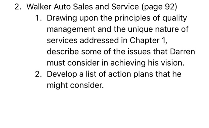 2. Walker Auto Sales and Service (page 92) 1. Drawing upon the principles of quality management and the unique nature of services addressed in Chapter 1, describe some of the issues that Darren must consider in achieving his vision. 2. Develop a list of action plans that he might consider.