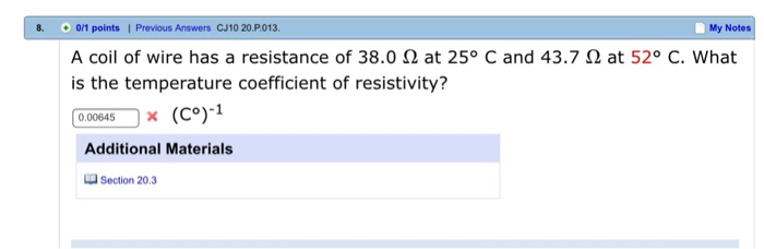 8. 0/1 points | Previous Answers CJ10 20.P013 My Notes A coil of wire has a resistance of 38.0 Ω at 25° C and 43.7 Ω at 52° C. What is the temperature coefficient of resistivity? 0.00645-Ox (C)-1 Additional Materials Section 20.3