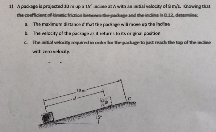 A package is projected 10 m up a 15° incline at A with an initial velocity of 8 m/s. Knowing that the coefficiemt of kimetic firiction bethneen the package and the inclime is 12, determine: 1) a. b. C. The maximum distance d that the package will move up the incline The velocity of the package as it returns to its original position The initial velocity required in order for the package to just reach the top of the incline with zero velocity. 10 m 15°