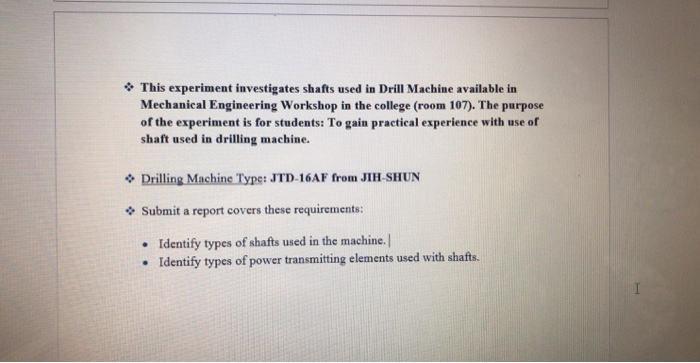 This experiment investigates shafts used in Drill Machine available in Mechanical Engineering Workshop in the college (room 107). The purpose of the experiment is for students: To gain practical experience with use of shaft used in drilling machine. Drilling Machine Type: J TD-16AF from JIH-SHUN Submit a report covers these requirements: Identify types of shafts used in the machine.| Identify types of power transmitting elements used with shafts. . .