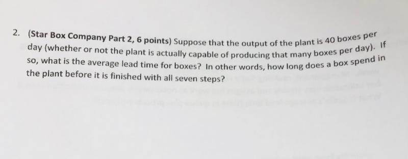 (Star Box Company Part 2, 6 points) Suppose that the output of the plant is day (whether or not the plant is actually capable of producing that many bo so, what is the average lead time for boxes? In other words, how long d the plant before it is finished with all seven steps? 2. 4 xes per day) does a box spend in