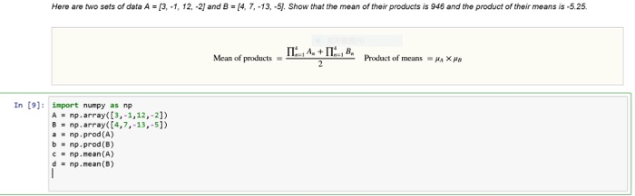 Here are two sets of data A [3,-1, 12,-2] and B [4, 7,-13, -5. Show that the mean of their products is 946 and the product of their means is -5.25 Mean of products-← A-+ 11.e- Product ofrreans-h×쎄 In [9]: import numpy as np A np.array ([3,-1,12,-2]) B = np . array( [4,7,-13,-51) anp.prod (A) bnp.prod(B) с = np.mean(A) d np . mean(B)
