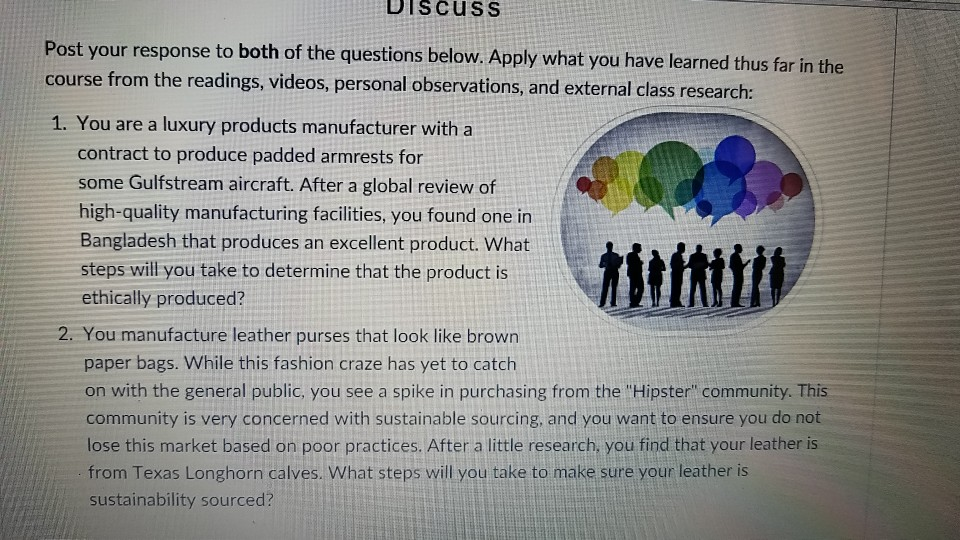 biScuSS your response to both of the questions below. Apply what you have learned thus far in the Post course from the readings, videos, personal observations, and external class r 1. You are a luxury products manufacturer with a esearch: contract to produce padded armrests for some Gulfstream aircraft. After a global review of high-quality manufacturing facilities, you found one in Bangladesh that produces an excellent product. What steps will you take to determine that the product is ethically produced? 2. You manufacture leather purses that look like brown paper bags. While this fashion craze has yet to catch on with the general public, you see a spike in purchasing from the Hipster community. This community is very concerned with sustainable sourcing, and you want to ensure you do not lose this market based on poor practices. After a little research, you find that your leather is from Texas Longhorn calves. What steps will you take to make sure your leather is sustainability sourced?
