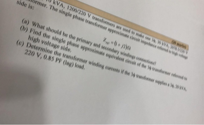 kVA,1200/220 V transformers are used to make one 39, 30 VA Al 5 normer. The single phase transformer approximate cireun impedance refersd ๒๒ by - side is: (a) What should be the primary and secondary windings comnestin (b) ein (e) Determine the transformer winding currents if the 34 transformer supples s 4, 20 W Find the single phase approximate equivalen high voltage side, rent of the 34 tansforne rd 220 V, 0.85 PF (dag) load