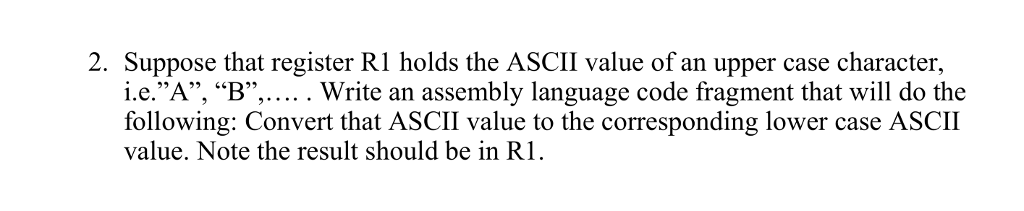 2. Suppose that register R1 holds the ASCII value of an upper case character, i.e.A, B,.... . Write an assembly language code fragment that will do the following: Convert that ASCII value to the corresponding lower case ASCII value. Note the result should be in R1