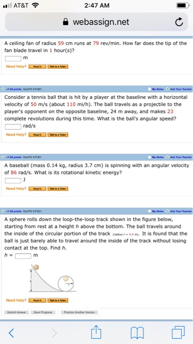 .ll AT&T令 2:47 AM a webassign.net A ceiling fan of radius 59 cm runs at 79 rev/min. How far does the tip of the fan blade travel in 1 hour(s)? Consider a tennis ball that is hit by a player at the baseline with a horizontal velocity of 50 m/s (about 110 mi/h). The ball travels as a projectile to the players opponent on the opposite baseline, 24 m away, and makes 23 complete revolutions during this time. What is the balls angular speed? rad/s Need Help? A baseball (mass 0.14 kg, radius 3.7 cm) is spinning with 

<div class=