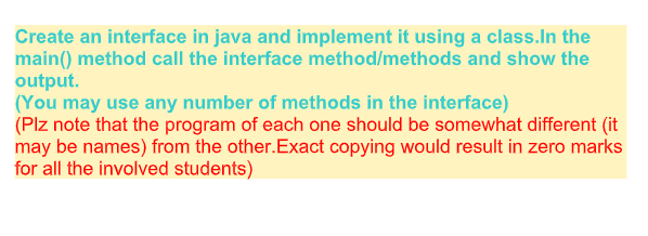Create an interface in java and implement it using a class.In the main) method call the interface method/methods and show the output. (You may use any number of methods in the interface) (Plz note that the program of each one should be somewhat different (it may be names) from the other.Exact copying would result in zero marks for all the involved students)