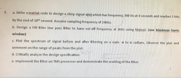 1. a. Write a matlab code to design a chirp signal x(n) which has frequency, 500 Hz at o seconds and reaches 5 kHz by the end of 10th second. Assume sampling frequency of 24kHz b. Design a FIR hlter low pass filter to have cut-off frequency window c. Plot the spectrum of signal before and after titering on a scale It to IE radians. observe the plot and comment on the range of peaks from the plot d. Critically analyze the design speciti cation. e. Implement the tilter on TMS processor and demonstrate the working of the thilter. at 1kHz using fdatool. luse blackman harris