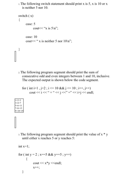 .The following switch statement should print x is 5, x is 10 or x is neither 5 nor 10 switch (x) case: 5 coutくくX is 5m. case: 10 cout<< “ x is neither 5 nor 10n; 2 The following program segment should print the sum of consecutive odd and even integers between 1 and 10, inclusive. The expected output is shown below the code segment. for ( int i=1,厂2 ; i <= 10 &&j <-10 ; i++, j++) 142-3 3+4-7 8-15 10-1 3. The following program segment should print the value of x * y until either x reaches 5 or y reaches 5 int x-1 for ( int y = 2 ; x-5 && y=-5 ; y++) cout <x y <endl