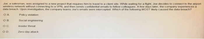 Joe, a salesman, was assigned to a new project that requires him to travel to a client site. While waiting for a flight, Joe decides to connect to the airport wireless network without connecting to a VPN, and then sends confidential emails to fellow colleagues. A few days later, the company experiences a data breach. Upon investigation, the company leans Joes emails were intercepted Which of the following MOST likely caused the data breach? OA Policy violation OB Social engineering OC Insider threat Zero-day attack