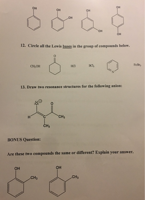 OH OH OH 12. Circle all the Lewis bases in the group of compounds below. FeBry CH,OH Ha BCl 13. Draw two resonance structures for the following anion CH3 BONUS Question: Are these two compounds the same or different? Explain your answer. OH OH CH3 CH3