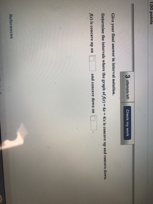 1.00 polnts 3 attempts left Check my work Give your final answer in interval notation. Determine the intervals where the graph of Jx) -6r +4/x is coneave up and concave down. Ax) is concave up on and concave down on References
