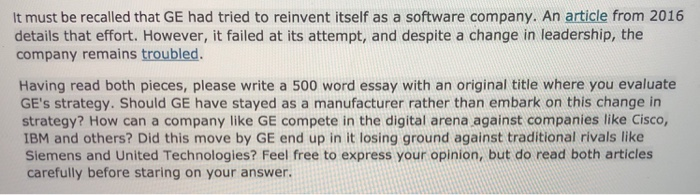 It must be recalled that GE had tried to reinvent itself as a software company. An article from 2016 details that effort. However, it failed at its attempt, and despite a change in leadership, the company remains troubled Having read both pieces, please write a 500 word essay with an original title where you evaluate GEs strategy. Should GE have stayed as a manufacturer rather than embark on this change in strategy? How can a company like GE compete in the digital arena against companies like Cisco, IBM and others? Did this move by GE end up in it losing ground against traditional rivals like Siemens and United Technologies? Feel free to express your opinion, but do read both articles carefully before staring on your answer.