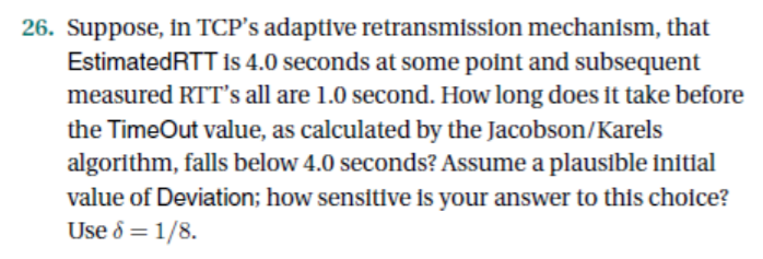 26. Suppose, in TCPs adaptive retransmission mechanism, that EstimatedRTT Is 4.0 seconds at some point and subsequent measur