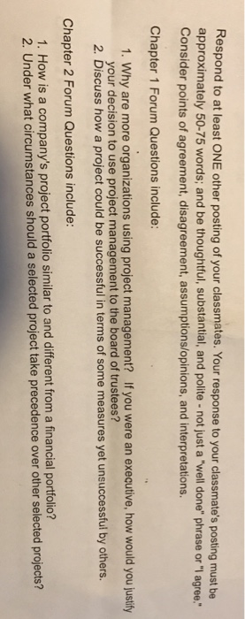 Respond to at least ONE other posting of your classmates. Your response to your clssmates posting must be approximately 50-75 words; and be thoughtful, substantial, and polite-not just a well done phrase or 1 agree. Consider points of agreement, disagreement, assumptions/opinions, and interpretations Chapter 1 Forum Questions include: 1. Why are more organizations using project management? If you were an executive, how would you justify your decision to use project management to the board of trustees? 2. Discuss how a project could be successful in terms of some measures yet unsuccessful by others. Chapter 2 Forum Questions include: 1. How is a companys project portfolio similar to and different from a financial portfolio? 2. Under w hat circumstances should a selected project take precedence over other selected projects