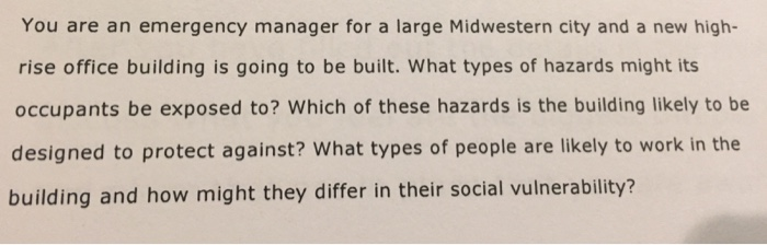 You are an emergency manager for a large Midwestern city and a new high- rise office building is going to be built. What types of hazards might its occupants be exposed to? Which of these hazards is the building likely to be designed to protect against? What types of people are likely to work in the building and how might they differ in their social vulnerability?
